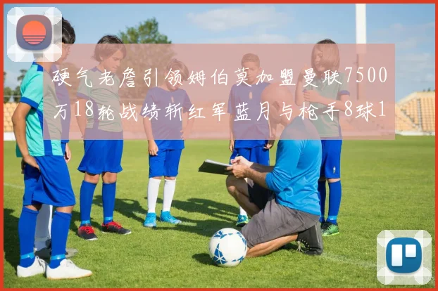 硬气老詹引领姆伯莫加盟曼联7500万18轮战绩斩红军蓝月与枪手8球1助