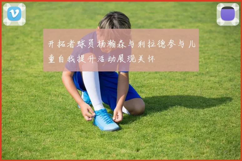 开拓者球员杨瀚森与利拉德参与儿童自我提升活动展现关怀