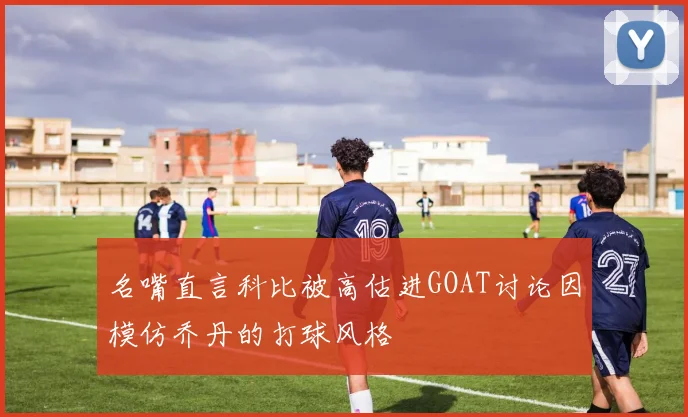 名嘴直言科比被高估进GOAT讨论因模仿乔丹的打球风格