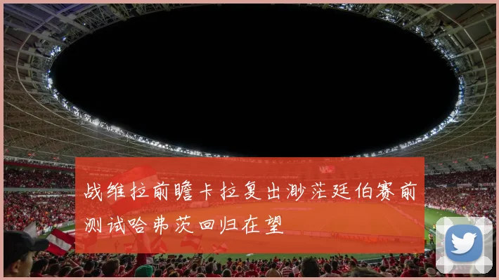 战维拉前瞻卡拉复出渺茫廷伯赛前测试哈弗茨回归在望