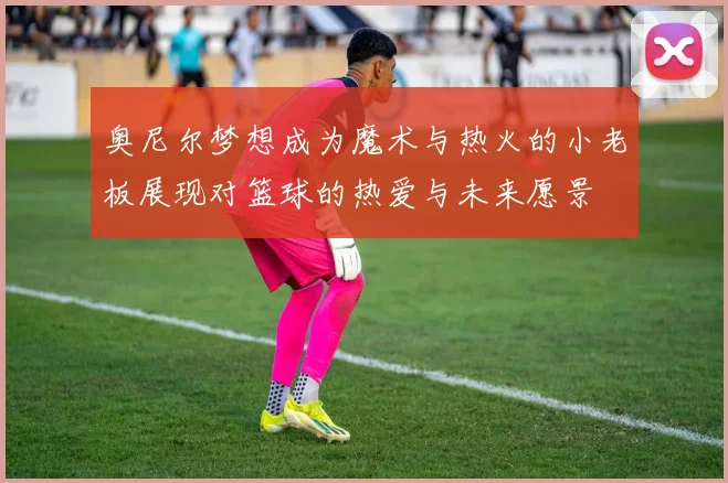 奥尼尔梦想成为魔术与热火的小老板展现对篮球的热爱与未来愿景