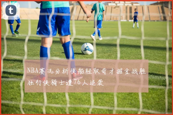 NBA赛况分析快船轻取奇才掘金战胜独行侠骑士遭76人逆袭