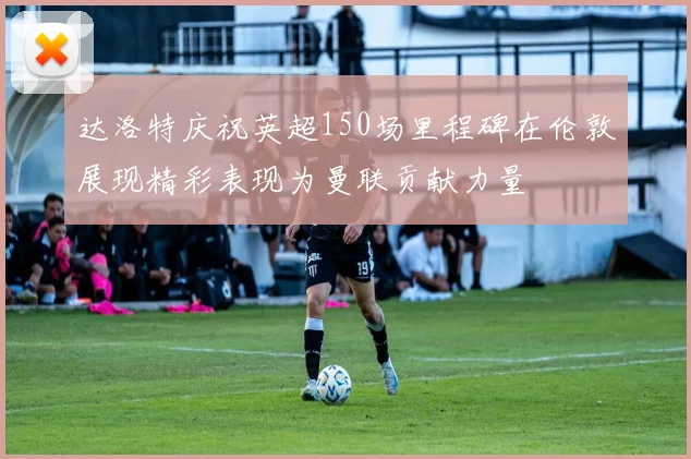 达洛特庆祝英超150场里程碑在伦敦展现精彩表现为曼联贡献力量