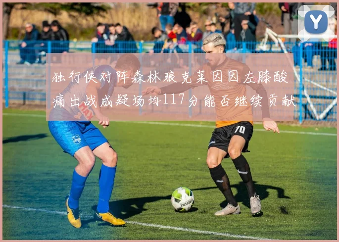 独行侠对阵森林狼克莱因因左膝酸痛出战成疑场均117分能否继续贡献