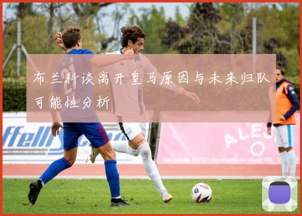 布兰科谈离开皇马原因与未来归队可能性分析