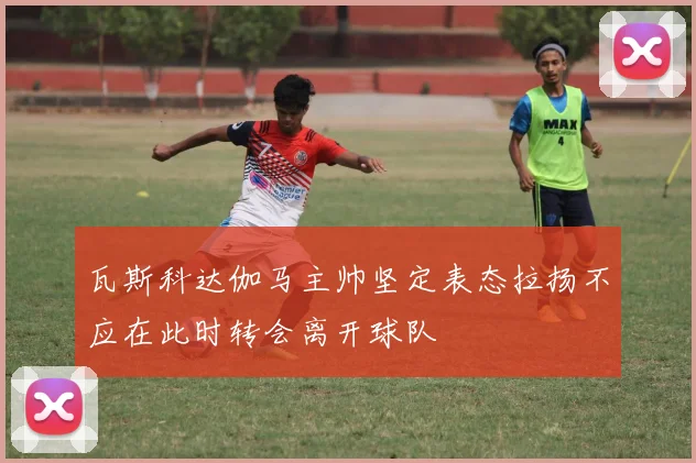 瓦斯科达伽马主帅坚定表态拉扬不应在此时转会离开球队