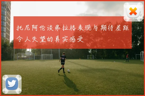 托尼阿伦谈弗拉格表现与期待差距令人失望的真实感受