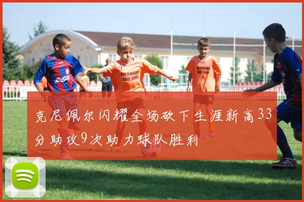 克尼佩尔闪耀全场砍下生涯新高33分助攻9次助力球队胜利