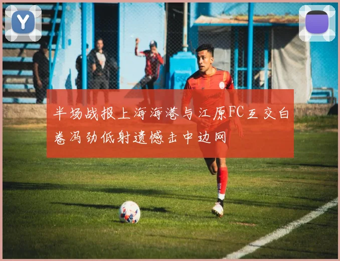 半场战报上海海港与江原FC互交白卷冯劲低射遗憾击中边网