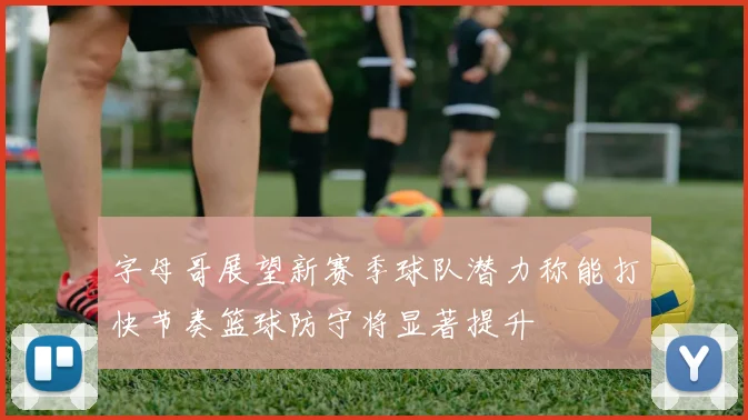 字母哥展望新赛季球队潜力称能打快节奏篮球防守将显著提升