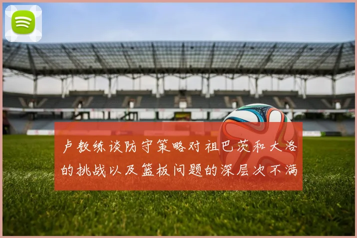 卢教练谈防守策略对祖巴茨和大洛的挑战以及篮板问题的深层次不满