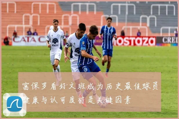 富保罗看好文班成为历史最佳球员健康与认可度将是关键因素