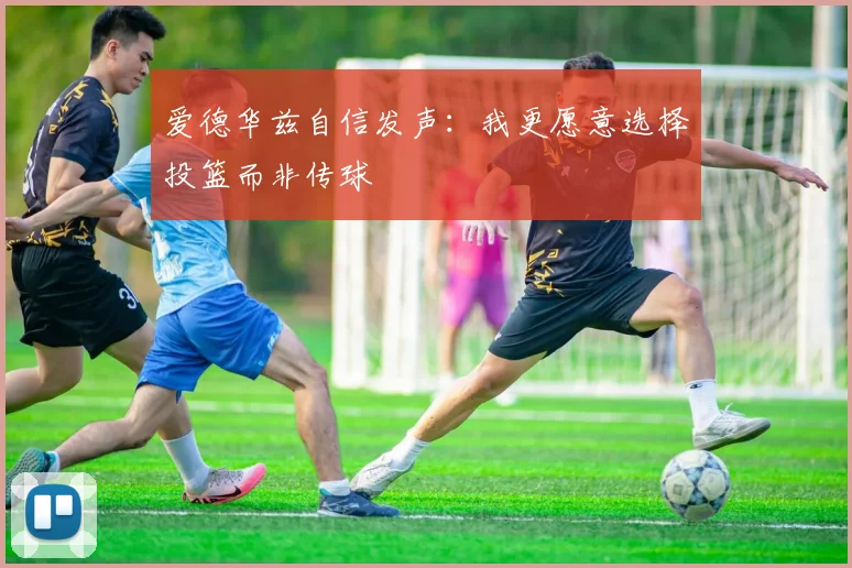 爱德华兹自信发声：我更愿意选择投篮而非传球