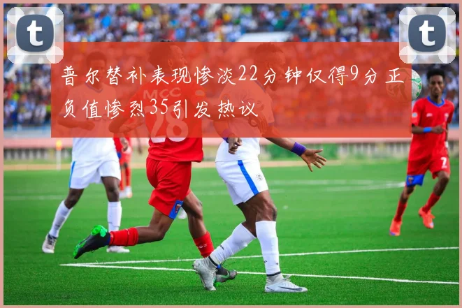 普尔替补表现惨淡22分钟仅得9分正负值惨烈35引发热议