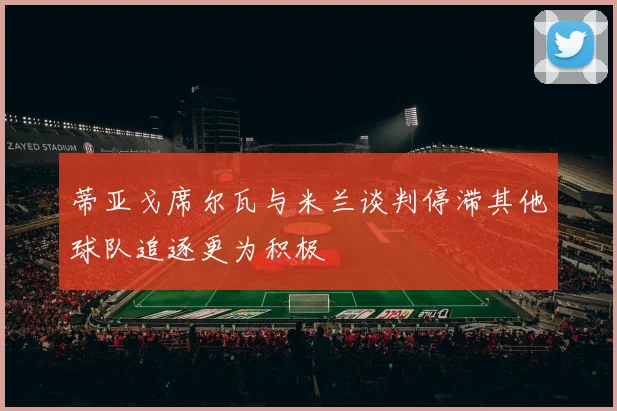蒂亚戈席尔瓦与米兰谈判停滞其他球队追逐更为积极