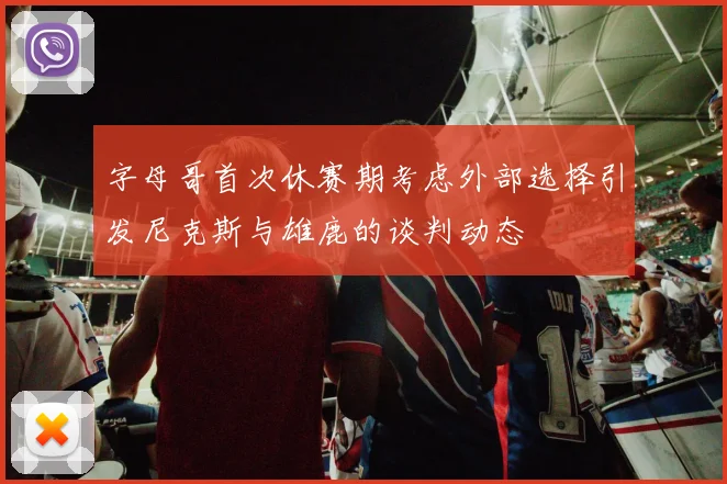 字母哥首次休赛期考虑外部选择引发尼克斯与雄鹿的谈判动态