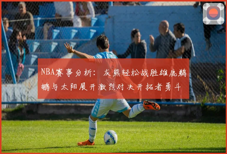 NBA赛事分析：灰熊轻松战胜雄鹿鹈鹕与太阳展开激烈对决开拓者勇斗快船不畏强敌