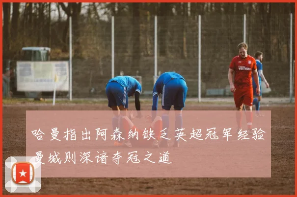 哈曼指出阿森纳缺乏英超冠军经验曼城则深谙夺冠之道