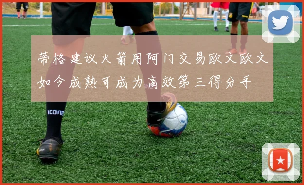 蒂格建议火箭用阿门交易欧文欧文如今成熟可成为高效第三得分手