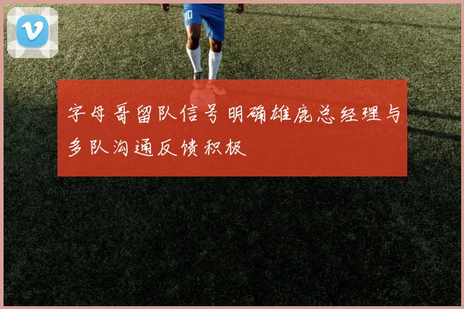 字母哥留队信号明确雄鹿总经理与多队沟通反馈积极