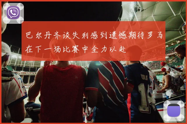 巴尔丹齐谈失利感到遗憾期待罗马在下一场比赛中全力以赴
