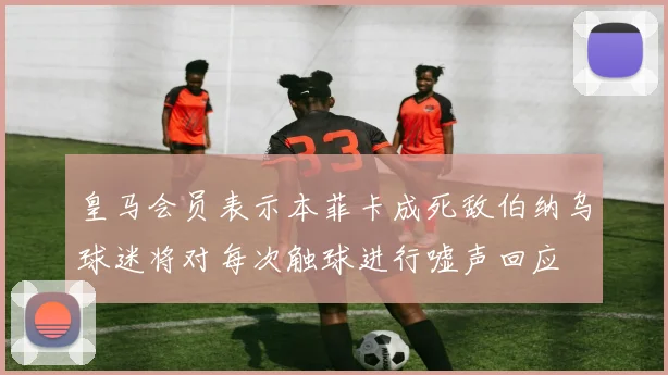 皇马会员表示本菲卡成死敌伯纳乌球迷将对每次触球进行嘘声回应