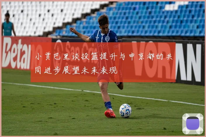 小贾巴里谈投篮提升与申京都的共同进步展望未来表现