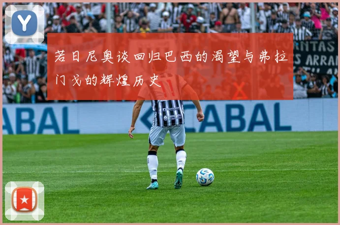 若日尼奥谈回归巴西的渴望与弗拉门戈的辉煌历史