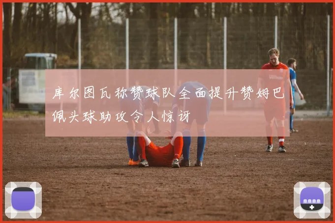 库尔图瓦称赞球队全面提升赞姆巴佩头球助攻令人惊讶