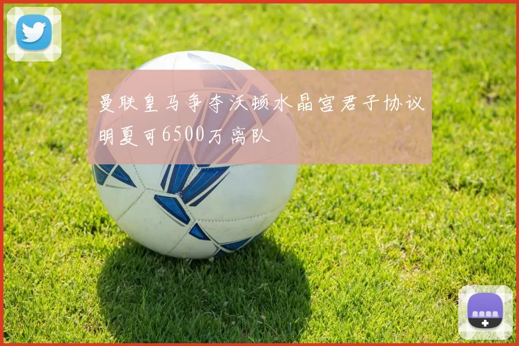 曼联皇马争夺沃顿水晶宫君子协议明夏可6500万离队