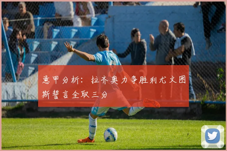 意甲分析：拉齐奥力争胜利尤文图斯誓言全取三分