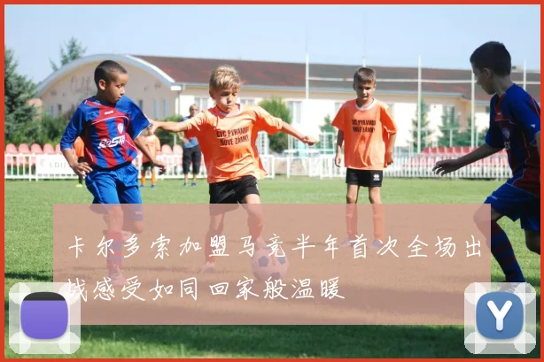 卡尔多索加盟马竞半年首次全场出战感受如同回家般温暖