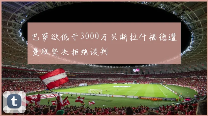 巴萨欲低于3000万买断拉什福德遭曼联坚决拒绝谈判