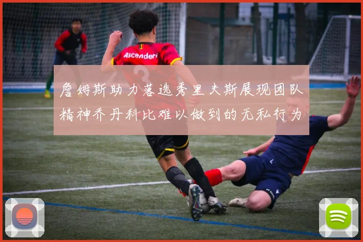 詹姆斯助力落选秀里夫斯展现团队精神乔丹科比难以做到的无私行为
