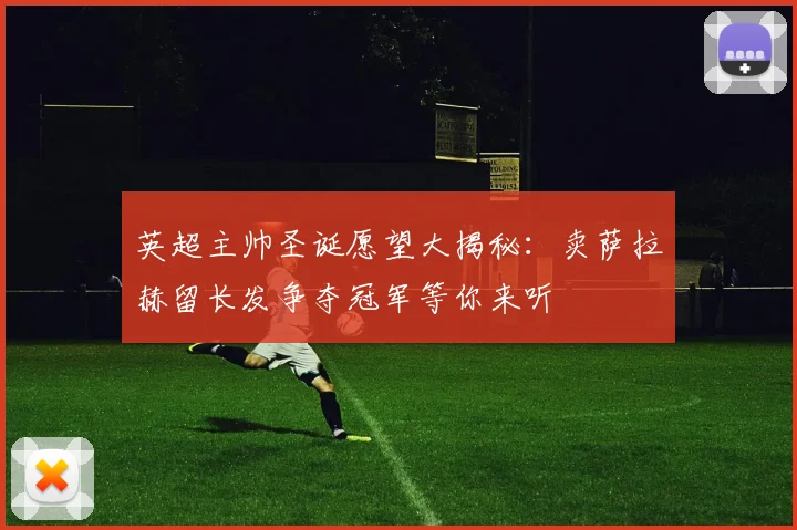 英超主帅圣诞愿望大揭秘：卖萨拉赫留长发争夺冠军等你来听