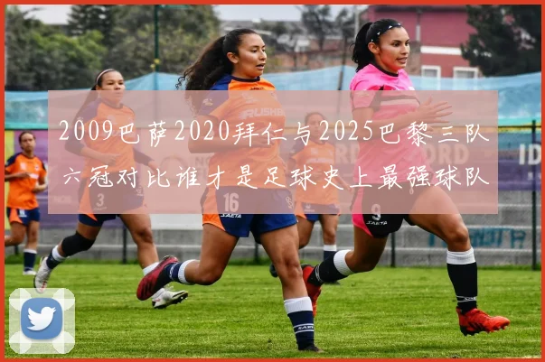 2009巴萨2020拜仁与2025巴黎三队六冠对比谁才是足球史上最强球队