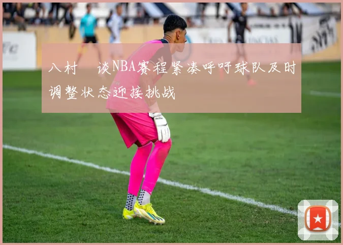 八村塁谈NBA赛程紧凑呼吁球队及时调整状态迎接挑战