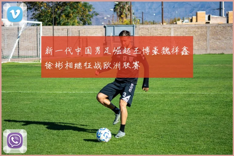 新一代中国男足崛起王博豪魏祥鑫徐彬相继征战欧洲联赛