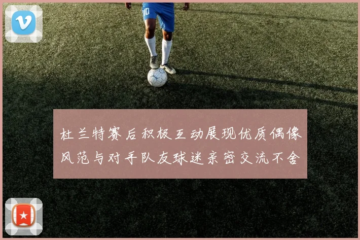 杜兰特赛后积极互动展现优质偶像风范与对手队友球迷亲密交流不舍离场