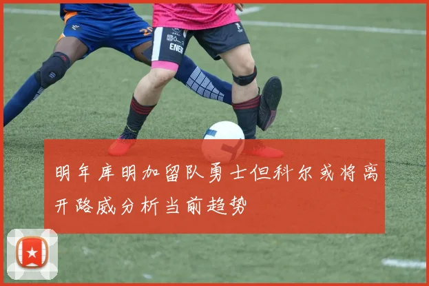 明年库明加留队勇士但科尔或将离开路威分析当前趋势