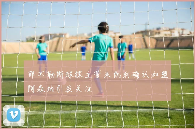 那不勒斯球探主管米凯利确认加盟阿森纳引发关注