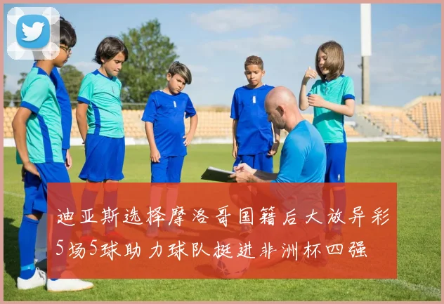 迪亚斯选择摩洛哥国籍后大放异彩5场5球助力球队挺进非洲杯四强