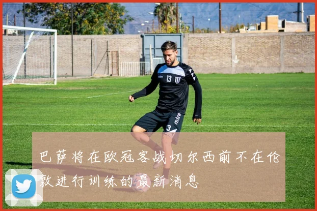 巴萨将在欧冠客战切尔西前不在伦敦进行训练的最新消息