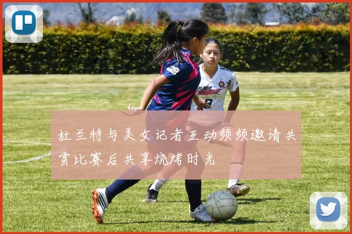 杜兰特与美女记者互动频频邀请共赏比赛后共享烧烤时光