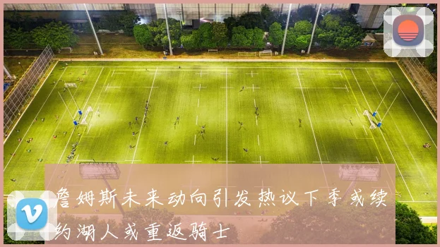 詹姆斯未来动向引发热议下季或续约湖人或重返骑士