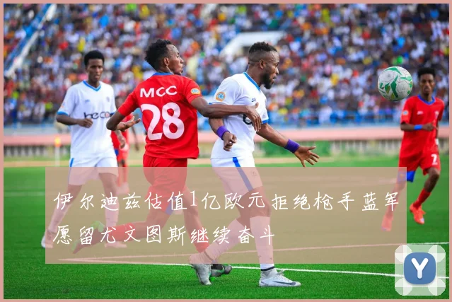伊尔迪兹估值1亿欧元拒绝枪手蓝军愿留尤文图斯继续奋斗