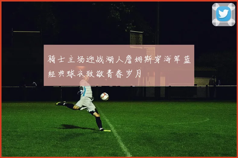骑士主场迎战湖人詹姆斯穿海军蓝经典球衣致敬青春岁月