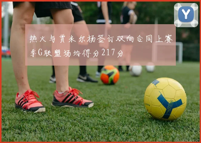 热火与贾米尔杨签订双向合同上赛季G联盟场均得分217分
